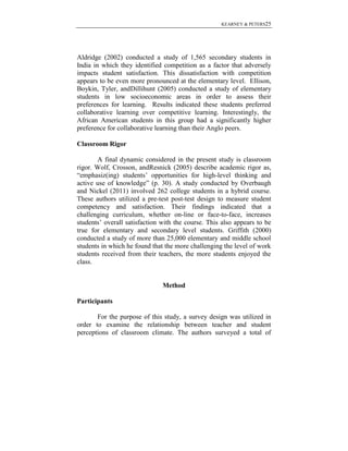 KEARNEY & PETERS25

Aldridge (2002) conducted a study of 1,565 secondary students in
India in which they identified competition as a factor that adversely
impacts student satisfaction. This dissatisfaction with competition
appears to be even more pronounced at the elementary level. Ellison,
Boykin, Tyler, andDillihunt (2005) conducted a study of elementary
students in low socioeconomic areas in order to assess their
preferences for learning. Results indicated these students preferred
collaborative learning over competitive learning. Interestingly, the
African American students in this group had a significantly higher
preference for collaborative learning than their Anglo peers.
Classroom Rigor
A final dynamic considered in the present study is classroom
rigor. Wolf, Crosson, andResnick (2005) describe academic rigor as,
“emphasiz(ing) students’ opportunities for high-level thinking and
active use of knowledge” (p. 30). A study conducted by Overbaugh
and Nickel (2011) involved 262 college students in a hybrid course.
These authors utilized a pre-test post-test design to measure student
competency and satisfaction. Their findings indicated that a
challenging curriculum, whether on-line or face-to-face, increases
students’ overall satisfaction with the course. This also appears to be
true for elementary and secondary level students. Griffith (2000)
conducted a study of more than 25,000 elementary and middle school
students in which he found that the more challenging the level of work
students received from their teachers, the more students enjoyed the
class.

Method
Participants
For the purpose of this study, a survey design was utilized in
order to examine the relationship between teacher and student
perceptions of classroom climate. The authors surveyed a total of

 