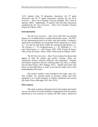 26NATIONAL FORUM OF EDUCATIONAL ADMINISTRATION AND SUPERVISION JOURNAL

1,431 students from 74 elementary classrooms (36 4th grade
classrooms and 38 5th grade classrooms) utilizing the My Class
Inventory – Short Form (Student Version) (Settlage, 2011; Sink &
Spencer, 2005). Additionally, 74 teachers from the same classrooms
completed the My Class Inventory – Short Form (Teacher Version)
(Fraser & O’Brien, 1985).
Instrumentation
The My Class Inventory – Short Form (MCI-SF) was selected
because it is available both in a student and teacher version. The MCISF has demonstrated itself to be both valid and reliable. Cronbach’s
alpha levels of reliability are strong both for the instrument as a whole
(α = .91) and for each factor within the instrument (Satisfaction, α =
.88; Friction, α = .75; Competitiveness, α = .81; Difficulty, α = .73;
and, Cohesiveness, α = .80) (Fraser, 1982; 1998; Fischer & Fraser,
1981; Fraser & Fischer, 1982a, 1982b, 1986; Fraser & O'Brien, 1985).
The My Class Inventory – Short Form contains five factors that
appear on both the student and teacher versions. These are:
satisfaction, friction, cohesion, difficulty, and competition. Students
and teachers respond to items by selecting either true, false, or neither
true nor false (Fraser, 1991; Settlage, 2011). Sample items from each
factor are provided below in order to provide the reader with a clear
understanding of the terms.
One control variable is also included in this study: class size.
This variable was selected based on previous studies that have
identified it as a useful predictor of student satisfaction and success
(De Paola, Ponzo, &Scoppa, 2013; Fan, 2012).
Data Analysis
This study examines information from both student and teacher
surveys. In order to avoid the problems of aggregation bias the authors
determined it was necessary to analyze the data using a multi-level

 