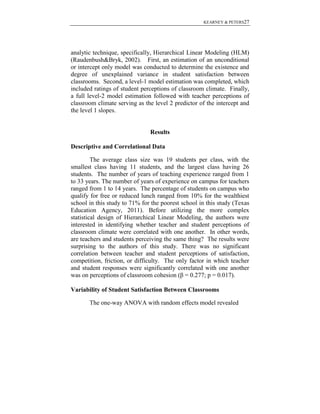 KEARNEY & PETERS27

analytic technique, specifically, Hierarchical Linear Modeling (HLM)
(Raudenbush&Bryk, 2002). First, an estimation of an unconditional
or intercept only model was conducted to determine the existence and
degree of unexplained variance in student satisfaction between
classrooms. Second, a level-1 model estimation was completed, which
included ratings of student perceptions of classroom climate. Finally,
a full level-2 model estimation followed with teacher perceptions of
classroom climate serving as the level 2 predictor of the intercept and
the level 1 slopes.

Results
Descriptive and Correlational Data
The average class size was 19 students per class, with the
smallest class having 11 students, and the largest class having 26
students. The number of years of teaching experience ranged from 1
to 33 years. The number of years of experience on campus for teachers
ranged from 1 to 14 years. The percentage of students on campus who
qualify for free or reduced lunch ranged from 10% for the wealthiest
school in this study to 71% for the poorest school in this study (Texas
Education Agency, 2011). Before utilizing the more complex
statistical design of Hierarchical Linear Modeling, the authors were
interested in identifying whether teacher and student perceptions of
classroom climate were correlated with one another. In other words,
are teachers and students perceiving the same thing? The results were
surprising to the authors of this study. There was no significant
correlation between teacher and student perceptions of satisfaction,
competition, friction, or difficulty. The only factor in which teacher
and student responses were significantly correlated with one another
was on perceptions of classroom cohesion (β = 0.277; p = 0.017).
Variability of Student Satisfaction Between Classrooms
The one-way ANOVA with random effects model revealed

 