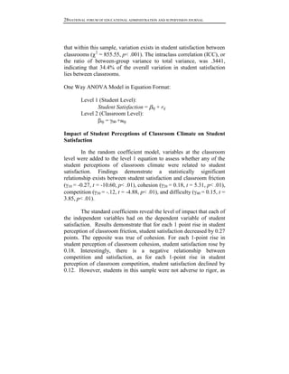28NATIONAL FORUM OF EDUCATIONAL ADMINISTRATION AND SUPERVISION JOURNAL

that within this sample, variation exists in student satisfaction between
classrooms ( 2 = 855.55, p< .001). The intraclass correlation (ICC), or
the ratio of between-group variance to total variance, was .3441,
indicating that 34.4% of the overall variation in student satisfaction
lies between classrooms.
One Way ANOVA Model in Equation Format:
Level 1 (Student Level):
Student Satisfaction =
Level 2 (Classroom Level):
0j = 00 +u0j

0j

+ rij

Impact of Student Perceptions of Classroom Climate on Student
Satisfaction
In the random coefficient model, variables at the classroom
level were added to the level 1 equation to assess whether any of the
student perceptions of classroom climate were related to student
satisfaction. Findings demonstrate a statistically significant
relationship exists between student satisfaction and classroom friction
( 10 = -0.27, t = -10.60, p< .01), cohesion ( 20 = 0.18, t = 5.31, p< .01),
competition ( 30 = -.12, t = -4.88, p< .01), and difficulty ( 40 = 0.15, t =
3.85, p< .01).
The standard coefficients reveal the level of impact that each of
the independent variables had on the dependent variable of student
satisfaction. Results demonstrate that for each 1 point rise in student
perception of classroom friction, student satisfaction decreased by 0.27
points. The opposite was true of cohesion. For each 1-point rise in
student perception of classroom cohesion, student satisfaction rose by
0.18. Interestingly, there is a negative relationship between
competition and satisfaction, as for each 1-point rise in student
perception of classroom competition, student satisfaction declined by
0.12. However, students in this sample were not adverse to rigor, as

 
