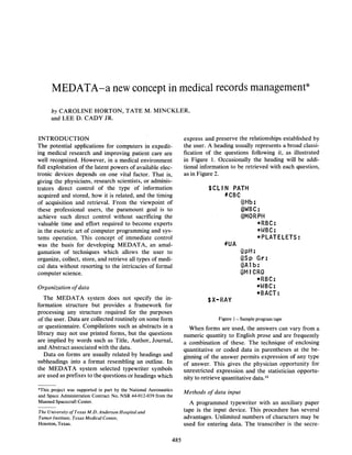 MEDATA-a new concept in medical records management
by CAROLINE HORTON, TATE M. MINCKLER,
and LEE D. CADY JR.
INTRODUCTION
The potential applications for computers in expediting medical research and improving patient care are
well recognized. However, in a medical environment
full exploitation of the latent powers of available electronic devices depends on one vital factor. That is,
giving the physicians, research scientists, or administrators direct control of the type of information
acquired and stored, how it is related, and the timing
of acquisition and retrieval. From the viewpoint of
these professional users, the paramount goal is to
achieve such direct control without sacrificing the
valuable time and effort required to become experts
in the esoteric art of computer programming and systomo

^n^rotiAn

IVIllO

V / U V l CH.1.V/J.JL*

Thie
II1IO

express and preserve the relationships established by
the user. A heading usually represents a broad classification of the questions following it, as illustrated
in Figure 1. Occasionally the heading will be additional information to be retrieved with each question,
as in Figure 2.

$CLIN PATH
#CBC
@Hb:
QWBC:
@M0RPH
*RBC:
*WBC:
•PLATELETS:

r»rvnr»**rt rvF imm«>HiQti» r*rryt-rr1
V V l l V V ^ / l

V^A

IHIIIIVWIUVV

V V U W V I

was the basis for developing MEDATA, an amalgamation of techniques which allows the user to
organize, collect, store, and retrieve all types of medical data without resorting to the intricacies of formal
computer science.

#UA
@pH:
@Sp G r :
@Alb:
(3MICR0
*RBC:
*WBC:
*BACT:

Organization of data
The MEDATA system does not specify the information structure but provides a framework for
processing any structure required for the purposes
of the user. Data are collected routinely on some form
or questionnaire. Compilations such as abstracts in a
library may not use printed forms, but the questions
are implied by words such as Title, Author, Journal,
and Abstract associated with the data.
Data on forms are usually related by headings and
subheadings into a format resembling an outline. In
the MEDATA system selected typewriter symbols
are used as prefixes to the questions or headings which
This project was supported in part by the National Aeronautics
and Space Administration Contract No. NSR 44-012-039 from the
Manned Spacecraft Center.
The University of Texas M.D. Anderson Hospital and
Tumor Institute, Texas Medical Center,
Houston, Texas.

485

$X-RAY
Figure 1 — Sample program tape

When forms are used, the answers can vary from a
numeric quantity to English prose and are frequently
a combination of these. The technique of enclosing
quantitative or coded data in parentheses at the beginning of the answer permits expression of any type
of answer. This gives the physician opportunity for
unrestricted expression and the statistician opportunity to retrieve quantitative data.12
Methods of data input
A programmed typewriter with an auxiliary paper
tape is the input device. This procedure has several
advantages. Unlimited numbers of characters may be
used for entering data. The transcriber is the secre-

 