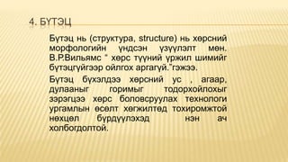 4. БҮТЭЦ
Бүтэц нь (структура, structure) нь хөрсний
морфологийн үндсэн үзүүлэлт мөн.
В.Р.Вильямс “ хөрс түүний үржил шимийг
бүтэцгүйгээр ойлгох аргагүй.”гэжээ.
Бүтэц бүхэлдээ хөрсний ус , агаар,
дулааныг
горимыг
тодорхойлохыг
зэрэгцээ хөрс боловсруулах технологи
ургамлын өсөлт хөгжилтөд тохиромжтой
нөхцөл
бүрдүүлэхэд
нэн
ач
холбогдолтой.

 