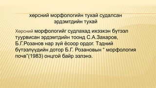 хөрсний морфологийн тухай судалсан
эрдэмтдийн тухай
Хөрсний морфологийг судлахад ихээхэн бүтээл

туурвисан эрдэмтдийн тоонд С.А.Захаров,
Б.Г.Розанов нар зүй ѐсоор ордог. Тэдний
бүтээлүүдийн дотор Б.Г. Розановын “ морфология
почв”(1983) онцгой байр эзлэнэ.

 