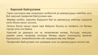 1.

Хөрсний байгууламж

•Гарал

үүслээрээ өөр хоорондоо холбоотой үе давхаргуудын нийлбэр цогц
бол хөрсний профилий байгууламж мөн.
•Өөрөөр хэлбэл, хөрсийш бүрдүүлж буй үе давхаргууд нийлээд тодорхой
нэгэн босоо ханыг үүсгэнэ.
•Энэхүү босоо ханын гадна төрх байдлыг бүхэлд нь профиль гэх бөгөөд
тэрээр олон янз байна.
•Хөрсний үе давхарга нэг нь нөгөөгөөсөө өнгөөр, бүтцээр, нийцээр,
химийн шинж чанараар ялгагдах бөгөөд зарим тохиолдолд механик
бүрэлдэхүүн, микробиологийн үйл явцаараа өөр өөр байдаг.
•Профилийн байгууламж гэж чухамдаа олон үе давхаргуудын хослол юм.

 