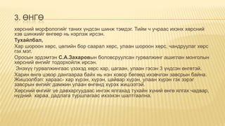 3. ӨНГӨ
хөрсний морфологийг таних үндсэн шинж тэмдэг. Тийм ч учраас ихэнх хөрсний
хэв шинжийг өнгөөр нь нэрлэж ирсэн.
Тухайлбал,
Хар шороон хөрс, цөлийн бор саарал хөрс, улаан шороон хөрс, чандруулаг хөрс
гэх мэт.
Оросын эрдэмтэн С.А.Захаровын боловсруулсан гурвалжинг ашиглан монголын
хөрсний өнгийг тодорхойлж ирсэн.
Энэхүү гурвалжингаас үзэхэд хөрс хар, цагаан, улаан гэсэн 3 үндсэн өнгөтэй.
Харин өнгө цэвэр дангаараа байх нь нэн ховор бөгөөд ихэвчлэн завсрын байна.
Жишээлбэл: хараас- хар хүрэн, хүрэн, цайвар хүрэн, улаан хүрэн гэх зэрэг
завсрын өнгийг дамжин улаан өнгөнд хүрэх жишээтэй.
Хөрсний өнгийг үе давхаргуудаас ингэж ялгахад тухайн хүний өнгө ялгах чадвар,
нүдний хараа, дадлага туршлагаас ихээхэн шалтгаална.

 