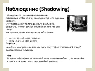 Наблюдение (Shadowing)
Наблюдение за реальными жизненными
ситуациями, чтобы понять, как люди ведут себя в данном
контексте.
Этот метод может помочь раскрыть реальность –
увидеть то, что они делают в отличие от того, что они
говорят.
Как правило, существует три вида наблюдения:
• в естественной среде (скрытая)
• контролируемое (открытая)
Результат:
Инсайты и информация о том, как люди ведут себя в естественной среде/
в определенных ситуациях
Hint
Во время наблюдения не вмешивайтесь в поведение объекта, не задавайте
вопросы – он может начать вести себя формально.

 