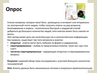 Опрос
Список вопросов, которые могут быть размещены в интернет или отправлены
по электронной почте людям, чтобы получить ответы на ряд вопросов.
Анкетирование и опросы - относительно быстрый и недорогой способ
добраться до большого количества людей, хотя ответов может быть совсем не
много.
Этот метод может дать как качественную так и количественную информацию.
Как правило, существует три типа вопросов в анкетах:
• открытые - ответы могут быть любыми по форме и содержанию;
• структурированные – выбор из предлагаемых ответов, такие как «да» или
«нет»
• частично структурированные - содержащие открытые и структурированные
вопросы
Результат: широкий обзор темы исследования с участием большого количества
пользователей
Hint: Анкеты должны быть максимально четкими и визуально привлекательными

 