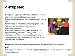 Интервью
Интервью - один из наиболее распространенных и
эффективных способов понять людей.
Преобладающая форма интервьюирования – тет-атет.
Гайд интервью может быть структурированным,
частично структурированным или не
структурированным.
Важно, что обмен вопросами и ответами - это
процесс сотрудничества, а не научное
исследование. При интервью исследователь
занимает позицию пользователя, становится его
адвокатом и партнером.

Результат: глубокое исследование проблем и потребностей пользователя
Hint
Наблюдайте не только за тем, что говорит собеседник, но и за тем, как он говорит:
эмоции, реакции

 