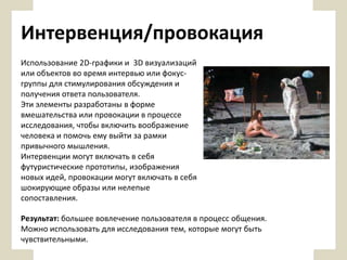 Интервенция/провокация
Использование 2D-графики и 3D визуализаций
или объектов во время интервью или фокусгруппы для стимулирования обсуждения и
получения ответа пользователя.
Эти элементы разработаны в форме
вмешательства или провокации в процессе
исследования, чтобы включить воображение
человека и помочь ему выйти за рамки
привычного мышления.
Интервенции могут включать в себя
футуристические прототипы, изображения
новых идей, провокации могут включать в себя
шокирующие образы или нелепые
сопоставления.
Результат: большее вовлечение пользователя в процесс общения.
Можно использовать для исследования тем, которые могут быть
чувствительными.

 