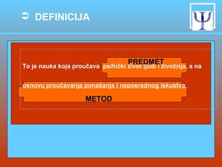  DEFINICIJA

PREDMET

To je nauka koja proučava psihički život ljudi i životinja, a na
osnovu proučavanja ponašanja i neposrednog iskustva.

METOD

 