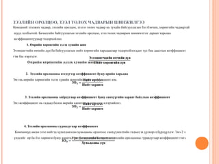 ЗЭЭЛИЙН ОРОЛЦОО, ЗЭЭЛ ТӨЛӨХ ЧАДВАРЫН ШИНЖИЛГЭЭ
Компаний зээлжих чадвар, зээлийн оролцоо, зээлээ төлөх чадвар нь тухайн байгууллагын бэл бэнчин, хөрөнгийн чадвартай
шууд холбоотой. Бизнесийн байгууллагын зээлийн оролцоо, зээл төлөх чадварын шинжилгээг дараах харьцаа
коэффициентуудаар тодорхойлно.
1. Өөрийн хөрөнгийн эзлэх хувийн жин
Эзэмшигчийн өмчийн дүн ба байгууллагын нийт хөрөнгийн харьцаагаар тодорхойлогддог тул бие даалтын коэффициент
гэж бас нэрлэдэг.
Өө рийн хө рө нгийн эзлэх хувийн жин =
2. Зээлийн оролцооны нэгдүгээр коэффициент буюу өрийн харьцаа
Энэ нь өөрийн хөрөнгийн эзлэх хувийн жингийн эсрэг коэффициент юм.

3. Зээлийн оролцооны хоёрдугаар коэффициент буюу санхүүгийн хараат байдлын коэффициент
Энэ коэффициент нь гадаад болон өөрийн капиталын харьцааг илэрхийлнэ.

4. Зээлийн оролцооны гуравдугаар коэффициент
Компаниуд авсан зээл нийтэд худалдаалсан хувьцааны орлогоос санхүүжилтийн гадаад эх үүсвэрээ бүрдүүлдэг. Энэ 2 э
үндсийг өр ба бэл хөрөнгө буюу капитал гэх ба тэдгээрийн харьцааг зээлийн оролцооны гуравдугаар коэффициент гэнэ.

 