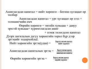 Ашиглагдсан капитал = нийт хөрөнгө – богино хугацаат өр
төлбөр
Ашиглагдсан капитал = урт хугацаат өр зээл +
эзэмшигчийн өмч
Өөрийн хөрөнгө = энгийн хувьцаа + давуу
эрхтэй хувьцаа+ хуримтлагдсан ашиг
+ нэмж төлөгдсөн капитал
Дээрх ангилалын дагуу хөрөнгийн төрөл бүр дээр
эргэцийг тодорхойльё.
Нийт хөрөнгийн эргэц(удаа) =
Ашиглагдсан капиталын эргэц =
Өөрийн хөрөнгийн эргэц =

 