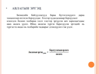 •

АВЛАГЫН ЭРГЭЦ

Бизнесийн байгууллагууд бараа бүтээгдэхүүнээ дараа
тооцоогоор ихээхэн борлуулдаг. Зээлээр худалдсанаар борлуулалт
нэмэгдэх боловч төлбөрөө хэсэг хэсгээр эргүүлэн авч харилцагчдаас
авах авлага үүснэ. Иймд авлагаа түргэн барагдуулж эргэцийг нь
түргэсгэх явдал нь төлбарийн чадварыг дээшлүүлнэ гэж үздэг.

 