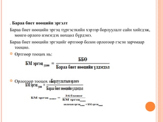 . Бараа биет нөөцийн эргэлт
Бараа биет нөөцийн эргэц түргэсэхийн хэрээр борлуулалт сайн хийгдэж,
мөнгө орлого нэмэгдэх нөхцөл бүрдэнэ.
Бараа биет нөөцийн эргэцийг өртгөөр болон орлогоор гэсэн зарчмаар
тооцно.
 Өртгөөр тооцох нь:



Орлогоор тооцох нь:

 