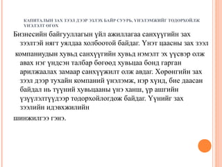 КАПИТАЛЫН ЗАХ ЗЭЭЛ ДЭЭР ЭЗЛЭХ БАЙР СУУРЬ, ҮНЭЛЭМЖИЙГ ТОДОРХОЙЛЖ
ҮНЭЛЭЛТ ӨГӨХ

Бизнесийн байгууллагын үйл ажиллагаа санхүүгийн зах
зээлтэй нягт уялдаа холбоотой байдаг. Үнэт цаасны зах зээл
компаниудын хувьд санхүүгийн хувьд нэмэлт эх үүсвэр олж
авах нэг үндсэн талбар бөгөөд хувьцаа бонд гарган
арилжаалах замаар санхүүжилт олж авдаг. Хөрөнгийн зах
зээл дээр тухайн компаний үнэлэмж, нэр хүнд, бие даасан
байдал нь түүний хувьцааны үнэ ханш, үр ашгийн
үзүүлэлтүүдээр тодорхойлогдож байдаг. Үүнийг зах
зээлийн идэвхжилийн
шинжилгээ гэнэ.

 
