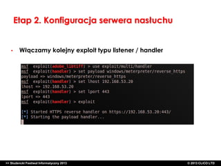 Etap 2. Konfiguracja serwera nasłuchu

•

Włączamy kolejny exploit typu listener / handler

>> Studencki Festiwal Informatyczny 2013

©CLICO Sp. zo.o., 2010
©CLICO Sp. CLiCO LTD
© 2013 z o.o., 2010

 