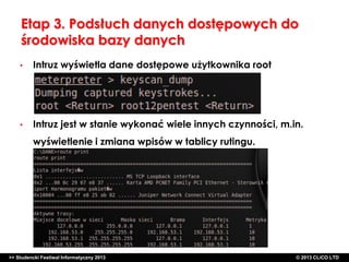 Etap 3. Podsłuch danych dostępowych do
środowiska bazy danych
•

Intruz wyświetla dane dostępowe użytkownika root

•

Intruz jest w stanie wykonać wiele innych czynności, m.in.
wyświetlenie i zmiana wpisów w tablicy rutingu.

>> Studencki Festiwal Informatyczny 2013

©CLICO Sp. zo.o., 2010
©CLICO Sp. CLiCO LTD
© 2013 z o.o., 2010

 