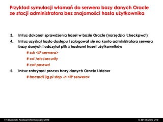 Przykład symulacji włamań do serwera bazy danych Oracle
ze stacji administratora bez znajomości hasła użytkownika

3.

Intruz dokonał sprawdzenia haseł w bazie Oracle (narzędzia 'checkpwd')

4.

Intruz uzyskał hasło dostępu i zalogował się na konto administratora serwera
bazy danych i odczytał plik z hashami haseł użytkowników
# ssh <IP serwera>
# cd /etc/security
# cat passwd

5.

Intruz zatrzymał proces bazy danych Oracle Listener
# tnscmd10g.pl stop -h <IP serwera>

>> Studencki Festiwal Informatyczny 2013

©CLICO Sp. zo.o., 2010
©CLICO Sp. CLiCO LTD
© 2013 z o.o., 2010

 
