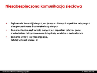 Niezabezpieczona komunikacja sieciowa

•

Szyfrowanie transmisji danych jest jednym z istotnych aspektów związanych
z bezpieczeństwem środowiska bazy danych

•

Sam mechanizm szyfrowania danych jest aspektem łatwym, gorzej
z wdrożeniem i utrzymaniem na dużą skalę, w wielkich środowiskach

•

Łamanie szyfrów jest nieopłacalne,
łatwiej wykraść klucze 

>> Studencki Festiwal Informatyczny 2013

©CLICO Sp. zo.o., 2010
©CLICO Sp. CLiCO LTD
© 2013 z o.o., 2010

 