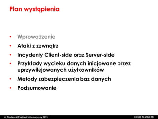 Plan wystąpienia

•

Wprowadzenie

•

Ataki z zewnątrz

•

Incydenty Client-side oraz Server-side

•

Przykłady wycieku danych inicjowane przez
uprzywilejowanych użytkowników

•

Metody zabezpieczenia baz danych

•

Podsumowanie

>> Studencki Festiwal Informatyczny 2013

©CLICO Sp. zo.o., 2010
©CLICO Sp. CLiCO LTD
© 2013 z o.o., 2010

 