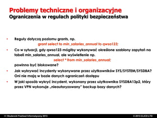 Problemy techniczne i organizacyjne

Ograniczenia w regułach polityki bezpieczeństwa

•

Reguły dotyczą poziomu grants, np.
grant select to min_salaries_annual to qwsa123;

•

Co w sytuacji, gdy qwsa123 mógłby wykonywać określone szablony zapytań na
tabeli min_salaries_annual, ale wyświetlenie np.
select * from min_salaries_annual;
powinno być blokowane?

•

Jak wykrywać incydenty wykonywane przez użytkowników SYS/SYSTEM/SYSDBA?
Oni nie mają w bazie danych ograniczeń dostępu

•

W jaki sposób wykryć incydent, wykonany przez użytkownika SYSDBA13p2, który
przez VPN wykonuje „nieautoryzowany” backup bazy danych?

>> Studencki Festiwal Informatyczny 2013

©CLICO Sp. zo.o., 2010
©CLICO Sp. CLiCO LTD
© 2013 z o.o., 2010

 
