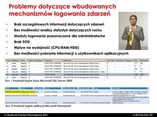 Problemy dotyczące wbudowanych
mechanizmów logowania zdarzeń
•

Brak szczegółowych informacji dotyczących zdarzeń

•

Bez możliwości analizy statystyk dotyczących ruchu

•

Moduły logowania przeznaczone dla administratorów

•

Brak SOD

•

Wpływ na wydajność (CPU/RAM/HDD)

•

Bez możliwości pobrania informacji o użytkownikach aplikacyjnych

Rys. 1 Przykład logów bazy Microsoft SQL Server 2005

Rys. 2 Przykład logów aplikacji Microsoft Sharepoint

>> Studencki Festiwal Informatyczny 2013

©CLICO Sp. zo.o., 2010
©CLICO Sp. CLiCO LTD
© 2013 z o.o., 2010

 