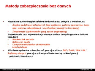 Metody zabezpieczania baz danych

•

Niezależne audyty bezpieczeństwa środowiska baz danych, a w nich m.in.:
•

Analiza podatności składowych (jak: aplikacje, systemy operacyjne, bazy,
sieć, systemy zabezpieczeń + mechanizmy reakcji na incydenty)

•
Świadomość użytkowników (ang. social engineering)
Projektowanie oraz implementacja dostępu do baz danych zgodnie z dobrymi
zasadami
•
Weakest link security
•
Defense in depth
•
Compartmentalization of information
•
Least privilege
•

Wdrożenie systemów zabezpieczeń, pracujący klasy: DBF / DAM / URM / IM /
Szyfratory danych, pracujących w sposób niezależny od konfiguracji
i podatności baz danych

>> Studencki Festiwal Informatyczny 2013

©CLICO Sp. zo.o., 2010
©CLICO Sp. CLiCO LTD
© 2013 z o.o., 2010

 