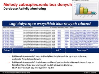 Metody zabezpieczania baz danych
Database Activity Monitoring

Logi dotyczące wszystkich kluczowych zdarzeń

Gdzie?

Kto?

Jak?

Do czego?

•

DAM powinien posiadać funkcję identyfikacji użytkowników łączących się przez
aplikacje Web do baz danych.

•

DAM powinien posiadać dodatkowo możliwość pobrania dodatkowych danych, np. na
temat użytkowników z zewnętrznych źródeł, jak system biletowy,
LDAP, bazy danych czy inne systemy, np. HR

>> Studencki Festiwal Informatyczny 2013

©CLICO Sp. zo.o., 2010
©CLICO Sp. CLiCO LTD
© 2013 z o.o., 2010

 