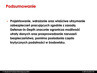 Podsumowanie

•

Projektowanie, wdrażanie oraz właściwe utrzymanie
zabezpieczeń pracujących zgodnie z zasadą
Defense-in-Depth znacznie ogranicza możliwość
utraty danych oraz przeprowadzanie naruszeń
bezpieczeństwa, pomimo posiadania często
krytycznych podatności w środowisku.

>> Studencki Festiwal Informatyczny 2013

©CLICO Sp. zo.o., 2010
©CLICO Sp. CLiCO LTD
© 2013 z o.o., 2010

 