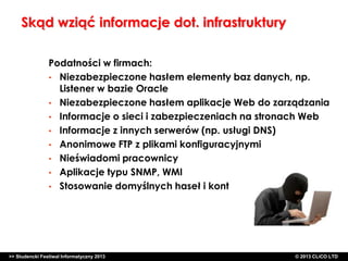 Skąd wziąć informacje dot. infrastruktury
Podatności w firmach:
• Niezabezpieczone hasłem elementy baz danych, np.
Listener w bazie Oracle
• Niezabezpieczone hasłem aplikacje Web do zarządzania
• Informacje o sieci i zabezpieczeniach na stronach Web
• Informacje z innych serwerów (np. usługi DNS)
• Anonimowe FTP z plikami konfiguracyjnymi
• Nieświadomi pracownicy
• Aplikacje typu SNMP, WMI
• Stosowanie domyślnych haseł i kont

>> Studencki Festiwal Informatyczny 2013

©CLICO Sp. zo.o., 2010
©CLICO Sp. CLiCO LTD
© 2013 z o.o., 2010

 