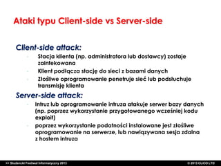 Ataki typu Client-side vs Server-side
Client-side attack:
•
•
•

Stacja klienta (np. administratora lub dostawcy) zostaje
zainfekowana
Klient podłącza stację do sieci z bazami danych
Złośliwe oprogramowanie penetruje sieć lub podsłuchuje
transmisję klienta

Server-side attack:
•

•

Intruz lub oprogramowanie intruza atakuje serwer bazy danych
(np. poprzez wykorzystanie przygotowanego wcześniej kodu
exploit)
poprzez wykorzystanie podatności instalowane jest złośliwe
oprogramowanie na serwerze, lub nawiązywana sesja zdalna
z hostem intruza

>> Studencki Festiwal Informatyczny 2013

©CLICO Sp. zo.o., 2010
©CLICO Sp. CLiCO LTD
© 2013 z o.o., 2010

 