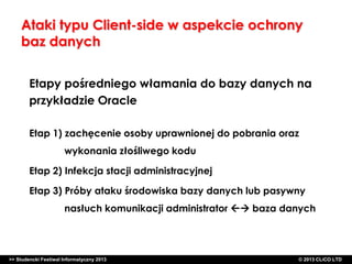 Ataki typu Client-side w aspekcie ochrony
baz danych
Etapy pośredniego włamania do bazy danych na
przykładzie Oracle
Etap 1) zachęcenie osoby uprawnionej do pobrania oraz
wykonania złośliwego kodu

Etap 2) Infekcja stacji administracyjnej
Etap 3) Próby ataku środowiska bazy danych lub pasywny
nasłuch komunikacji administrator  baza danych

>> Studencki Festiwal Informatyczny 2013

©CLICO Sp. zo.o., 2010
©CLICO Sp. CLiCO LTD
© 2013 z o.o., 2010

 