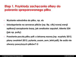 Etap 1. Przykłady zachęcania ofiary do
pobrania spreparowanego pliku

•

Wysłanie odnośnika do pliku, np. xls

•

Udostępnienie na serwerze plików (np. ftp, cifs) nowej wersji
aplikacji zarządzania bazą, jak analizator zapytań, klienta SSH
(jak np. putty)

•

Przesłanie pocztą pliku pdf z ciekawą nazwą (np. wypłaty 2012,

plany zwolnień 2013, pytania_exam_sem_letni.pdf). Ile osób nie
otworzy powyższych plików? 

>> Studencki Festiwal Informatyczny 2013

©CLICO Sp. zo.o., 2010
©CLICO Sp. CLiCO LTD
© 2013 z o.o., 2010

 