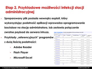Etap 2. Przykładowe możliwości infekcji stacji
administracyjnej
•

Spreparowany plik posiada wewnątrz exploit, który
wykorzystując podatność aplikacji wprowadza oprogramowanie
backdoor na stację administratora, lub zestawia połączenie
zwrotne payload do serwera intruza.

•

Przykłady „referencyjnych” programów
z dużą ilością podatności:
•

Adobe Reader

•

Flash Player

•

Microsoft Excel

>> Studencki Festiwal Informatyczny 2013

©CLICO Sp. zo.o., 2010
©CLICO Sp. CLiCO LTD
© 2013 z o.o., 2010

 