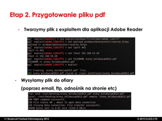 Etap 2. Przygotowanie pliku pdf
•

•

Tworzymy plik z exploitem dla aplikacji Adobe Reader

Wysyłamy plik do ofiary
(poprzez email, ftp, odnośnik na stronie etc)

>> Studencki Festiwal Informatyczny 2013

©CLICO Sp. zo.o., 2010
©CLICO Sp. CLiCO LTD
© 2013 z o.o., 2010

 