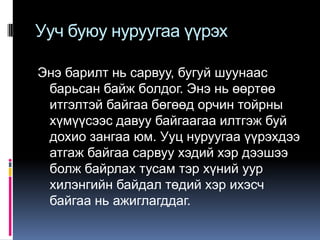 Ууч буюу нуруугаа үүрэх
Энэ барилт нь сарвуу, бугуй шуунаас
барьсан байж болдог. Энэ нь өөртөө
итгэлтэй байгаа бөгөөд орчин тойрны
хүмүүсээс давуу байгаагаа илтгэж буй
дохио зангаа юм. Ууц нуруугаа үүрэхдээ
атгаж байгаа сарвуу хэдий хэр дээшээ
болж байрлах тусам тэр хүний уур
хилэнгийн байдал төдий хэр ихэсч
байгаа нь ажиглагддаг.

 