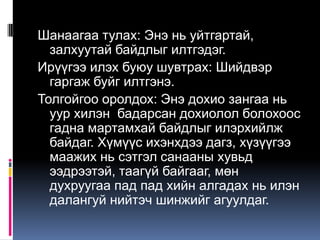 Шанаагаа тулах: Энэ нь уйтгартай,
залхуутай байдлыг илтгэдэг.
Ирүүгээ илэх буюу шувтрах: Шийдвэр
гаргаж буйг илтгэнэ.
Толгойгоо оролдох: Энэ дохио зангаа нь
уур хилэн бадарсан дохиолол болохоос
гадна мартамхай байдлыг илэрхийлж
байдаг. Хүмүүс ихэнхдээ дагз, хүзүүгээ
маажих нь сэтгэл санааны хувьд
ээдрээтэй, таагүй байгааг, мөн
духруугаа пад пад хийн алгадах нь илэн
далангуй нийтэч шинжийг агуулдаг.

 