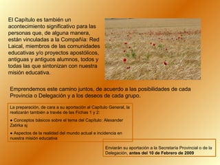 El Capítulo es también un
acontecimiento significativo para las
personas que, de alguna manera,
están vinculadas a la Compañía: Red
Laical, miembros de las comunidades
educativas y/o proyectos apostólicos,
antiguas y antiguos alumnos, todos y
todas las que sintonizan con nuestra
misión educativa.
Emprendemos este camino juntos, de acuerdo a las posibilidades de cada
Provincia o Delegación y a los deseos de cada grupo.
La preparación, de cara a su aportación al Capítulo General, la
realizarán también a través de las Fichas 1 y 2:
● Conceptos básicos sobre el tema del Capítulo: Alexander
Zatirka sj
● Aspectos de la realidad del mundo actual e incidencia en
nuestra misión educativa
Enviarán su aportación a la Secretaría Provincial o de la
Delegación, antes del 10 de Febrero de 2009

 