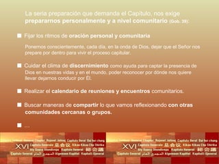 La seria preparación que demanda el Capítulo, nos exige
prepararnos personalmente y a nivel comunitario (Gob. 39):

■ Fijar los ritmos de oración personal y comunitaria
Ponernos conscientemente, cada día, en la onda de Dios, dejar que el Señor nos
prepare por dentro para vivir el proceso capitular.

■ Cuidar el clima de discernimiento como ayuda para captar la presencia de
Dios en nuestras vidas y en el mundo, poder reconocer por dónde nos quiere
llevar dejarnos conducir por Él.

■ Realizar el calendario de reuniones y encuentros comunitarios.
■ Buscar maneras de compartir lo que vamos reflexionando con otras
comunidades cercanas o grupos.

■…

 
