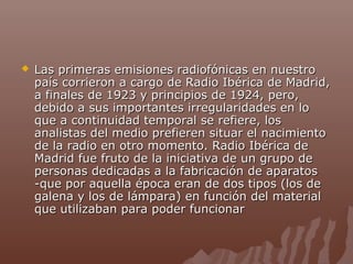 

Las primeras emisiones radiofónicas en nuestro
país corrieron a cargo de Radio Ibérica de Madrid,
a finales de 1923 y principios de 1924, pero,
debido a sus importantes irregularidades en lo
que a continuidad temporal se refiere, los
analistas del medio prefieren situar el nacimiento
de la radio en otro momento. Radio Ibérica de
Madrid fue fruto de la iniciativa de un grupo de
personas dedicadas a la fabricación de aparatos
-que por aquella época eran de dos tipos (los de
galena y los de lámpara) en función del material
que utilizaban para poder funcionar

 