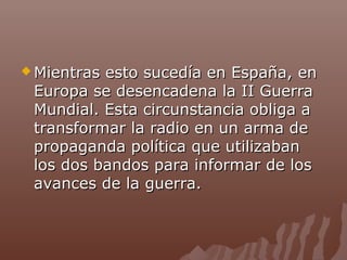  Mientras

esto sucedía en España, en
Europa se desencadena la II Guerra
Mundial. Esta circunstancia obliga a
transformar la radio en un arma de
propaganda política que utilizaban
los dos bandos para informar de los
avances de la guerra.

 