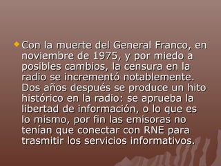  Con

la muerte del General Franco, en
noviembre de 1975, y por miedo a
posibles cambios, la censura en la
radio se incrementó notablemente.
Dos años después se produce un hito
histórico en la radio: se aprueba la
libertad de información, o lo que es
lo mismo, por fin las emisoras no
tenían que conectar con RNE para
trasmitir los servicios informativos.

 