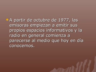 A

partir de octubre de 1977, las
emisoras empiezan a emitir sus
propios espacios informativos y la
radio en general comienza a
parecerse al medio que hoy en día
conocemos.

 