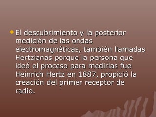  El

descubrimiento y la posterior
medición de las ondas
electromagnéticas, también llamadas
Hertzianas porque la persona que
ideó el proceso para medirlas fue
Heinrich Hertz en 1887, propició la
creación del primer receptor de
radio.

 