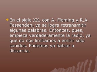  En

el siglo XX, con A. Fleming y R.A
Fessenden, ya se logra retransmitir
algunas palabras. Entonces, pues,
empieza verdaderamente la radio, ya
que no nos limitamos a emitir sólo
sonidos. Podemos ya hablar a
distancia.

 
