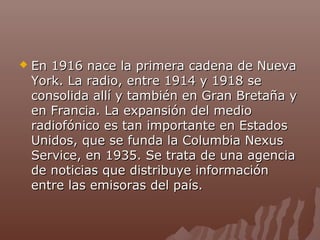 

En 1916 nace la primera cadena de Nueva
York. La radio, entre 1914 y 1918 se
consolida allí y también en Gran Bretaña y
en Francia. La expansión del medio
radiofónico es tan importante en Estados
Unidos, que se funda la Columbia Nexus
Service, en 1935. Se trata de una agencia
de noticias que distribuye información
entre las emisoras del país.

 