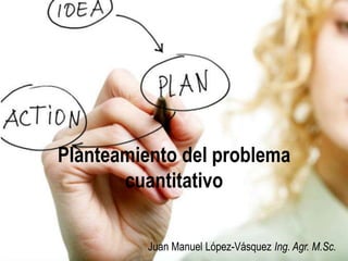 Planteamiento del problema
cuantitativo
Juan Manuel López-Vásquez Ing. Agr. M.Sc.

 