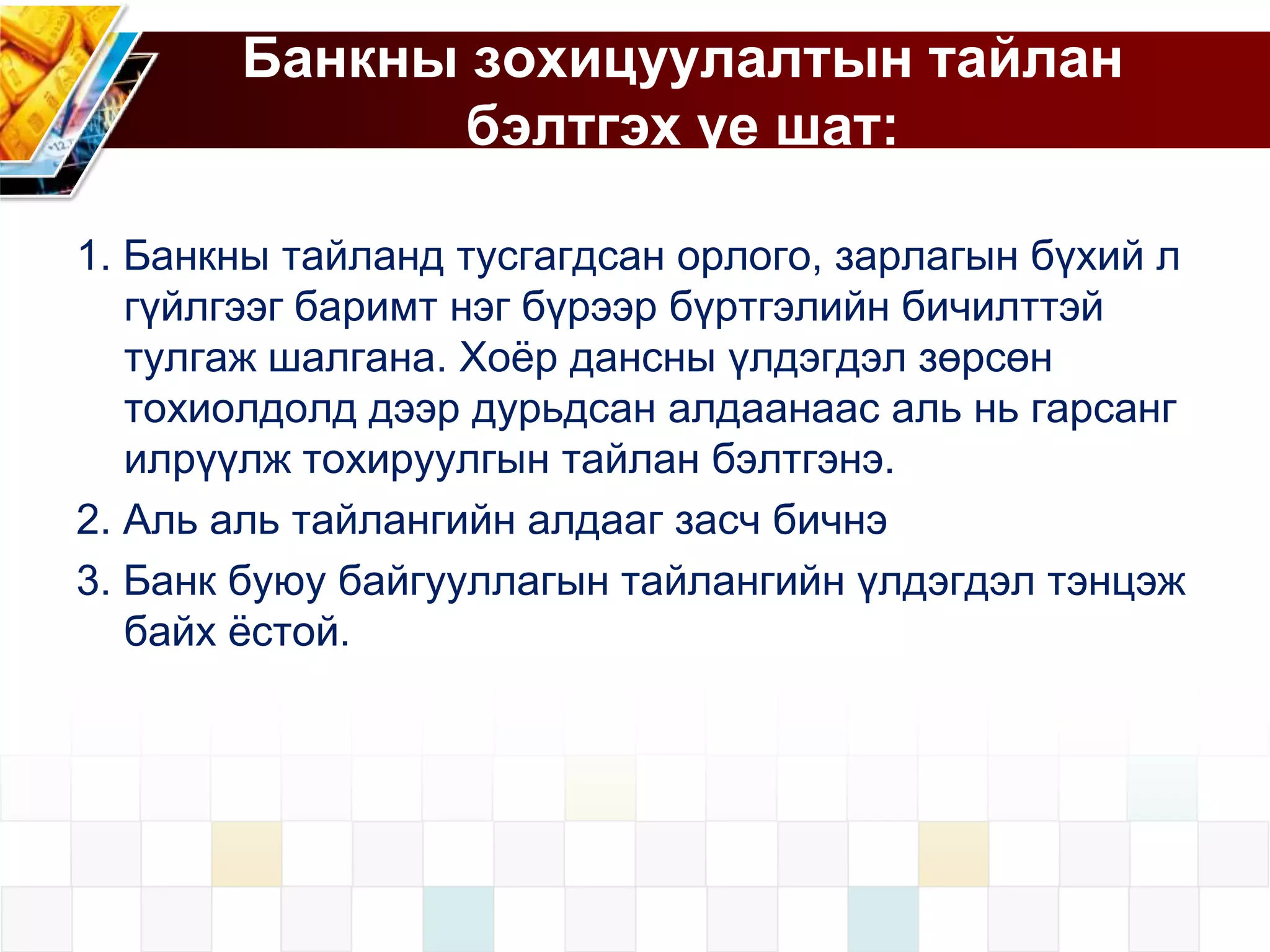 Банкны зохицуулалтын тайлан
бэлтгэх үе шат:
1. Банкны тайланд тусгагдсан орлого, зарлагын бүхий л
гүйлгээг баримт нэг бүрээр бүртгэлийн бичилттэй
тулгаж шалгана. Хоѐр дансны үлдэгдэл зөрсөн
тохиолдолд дээр дурьдсан алдаанаас аль нь гарсанг
илрүүлж тохируулгын тайлан бэлтгэнэ.
2. Аль аль тайлангийн алдааг засч бичнэ
3. Банк буюу байгууллагын тайлангийн үлдэгдэл тэнцэж
байх ѐстой.

 
