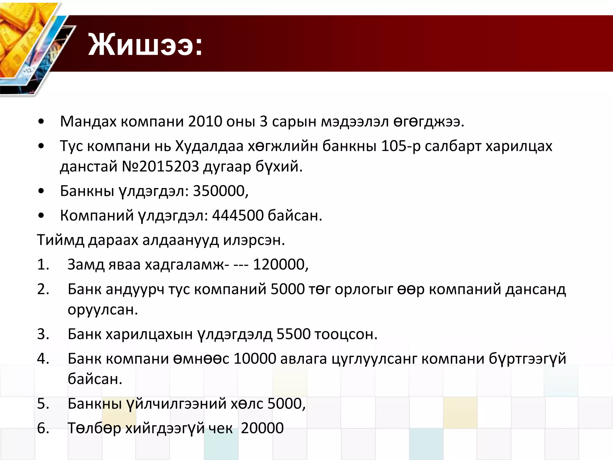 Жишээ:
• Мандах компани 2010 оны 3 сарын мэдээлэл өгөгджээ.
• Тус компани нь Худалдаа хөгжлийн банкны 105-р салбарт харилцах
данстай №2015203 дугаар бүхий.
• Банкны үлдэгдэл: 350000,
• Компаний үлдэгдэл: 444500 байсан.
Тиймд дараах алдаанууд илэрсэн.
1. Замд яваа хадгаламж- --- 120000,
2. Банк андуурч тус компаний 5000 төг орлогыг өөр компаний дансанд
оруулсан.
3. Банк харилцахын үлдэгдэлд 5500 тооцсон.
4. Банк компани өмнөөс 10000 авлага цуглуулсанг компани бүртгээгүй
байсан.
5. Банкны үйлчилгээний хөлс 5000,
6. Төлбөр хийгдээгүй чек 20000

 